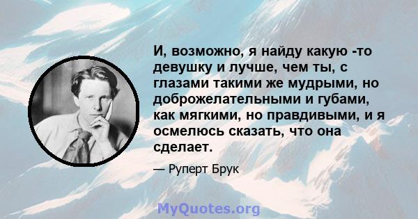 И, возможно, я найду какую -то девушку и лучше, чем ты, с глазами такими же мудрыми, но доброжелательными и губами, как мягкими, но правдивыми, и я осмелюсь сказать, что она сделает.