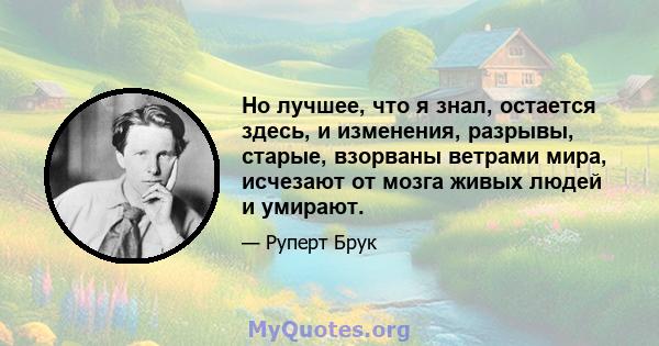 Но лучшее, что я знал, остается здесь, и изменения, разрывы, старые, взорваны ветрами мира, исчезают от мозга живых людей и умирают.