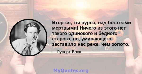 Вторгся, ты бурлз, над богатыми мертвыми! Ничего из этого нет такого одинокого и бедного старого, но, умирающего, заставило нас реже, чем золото.