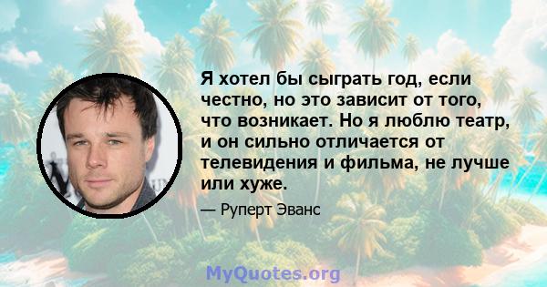 Я хотел бы сыграть год, если честно, но это зависит от того, что возникает. Но я люблю театр, и он сильно отличается от телевидения и фильма, не лучше или хуже.