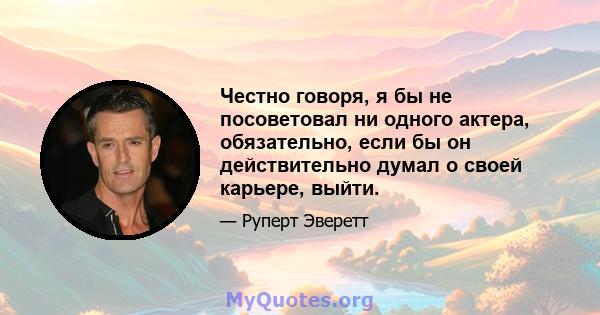 Честно говоря, я бы не посоветовал ни одного актера, обязательно, если бы он действительно думал о своей карьере, выйти.