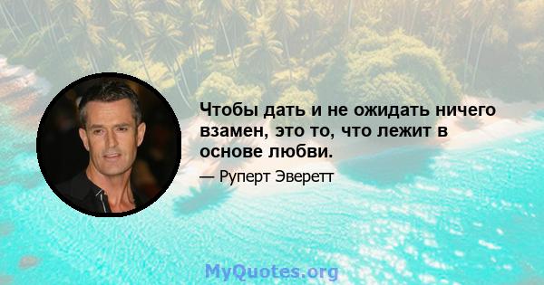 Чтобы дать и не ожидать ничего взамен, это то, что лежит в основе любви.