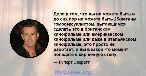 Дело в том, что вы не можете быть и до сих пор не можете быть 25-летним гомосексуалистом, пытающимся сделать это в британском кинофильме или американском кинофильме или даже в итальянском кинофильме. Это просто не