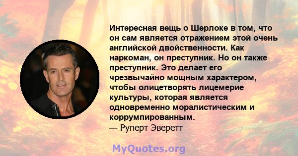 Интересная вещь о Шерлоке в том, что он сам является отражением этой очень английской двойственности. Как наркоман, он преступник. Но он также преступник. Это делает его чрезвычайно мощным характером, чтобы олицетворять 