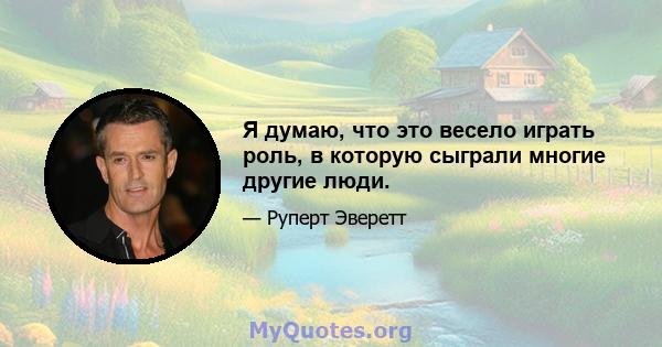 Я думаю, что это весело играть роль, в которую сыграли многие другие люди.