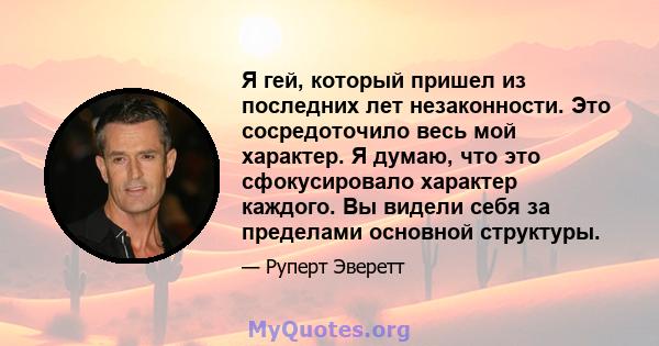 Я гей, который пришел из последних лет незаконности. Это сосредоточило весь мой характер. Я думаю, что это сфокусировало характер каждого. Вы видели себя за пределами основной структуры.