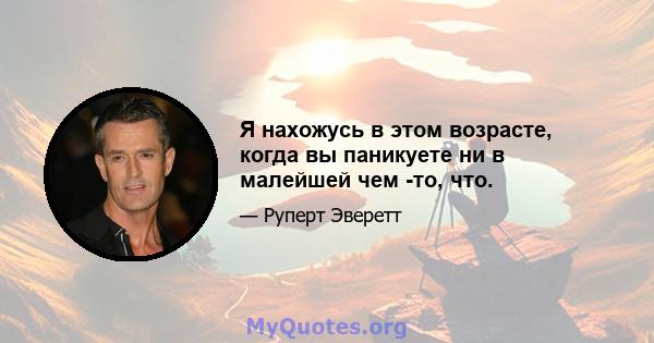 Я нахожусь в этом возрасте, когда вы паникуете ни в малейшей чем -то, что.