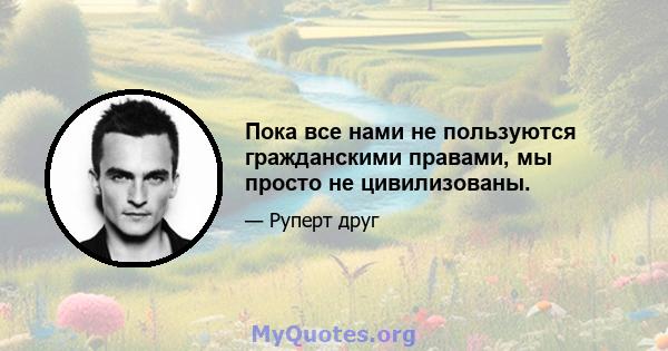 Пока все нами не пользуются гражданскими правами, мы просто не цивилизованы.