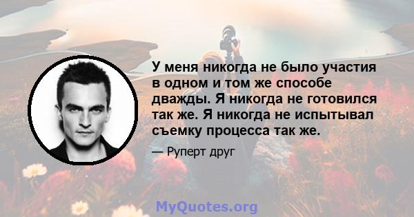 У меня никогда не было участия в одном и том же способе дважды. Я никогда не готовился так же. Я никогда не испытывал съемку процесса так же.