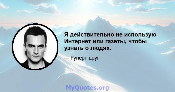 Я действительно не использую Интернет или газеты, чтобы узнать о людях.