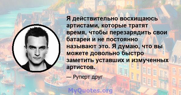 Я действительно восхищаюсь артистами, которые тратят время, чтобы перезарядить свои батареи и не постоянно называют это. Я думаю, что вы можете довольно быстро заметить уставших и измученных артистов.