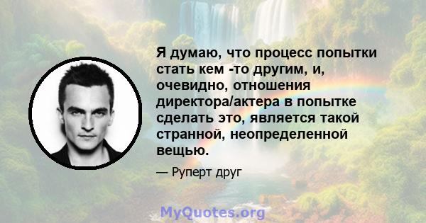 Я думаю, что процесс попытки стать кем -то другим, и, очевидно, отношения директора/актера в попытке сделать это, является такой странной, неопределенной вещью.