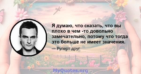 Я думаю, что сказать, что вы плохо в чем -то довольно замечательно, потому что тогда это больше не имеет значения.