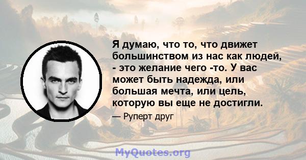 Я думаю, что то, что движет большинством из нас как людей, - это желание чего -то. У вас может быть надежда, или большая мечта, или цель, которую вы еще не достигли.