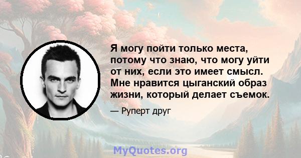 Я могу пойти только места, потому что знаю, что могу уйти от них, если это имеет смысл. Мне нравится цыганский образ жизни, который делает съемок.