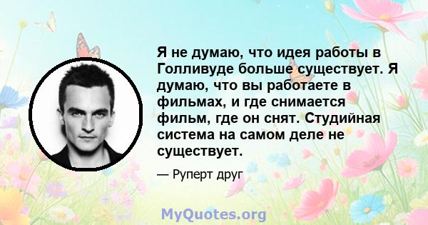 Я не думаю, что идея работы в Голливуде больше существует. Я думаю, что вы работаете в фильмах, и где снимается фильм, где он снят. Студийная система на самом деле не существует.