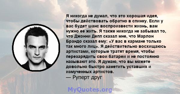 Я никогда не думал, что это хорошая идея, чтобы действовать обратно в спинку. Если у вас будет шанс воспроизвести жизнь, вам нужно ее жить. Я также никогда не забывал то, что Джонни Депп сказал мне, что Марлон Брандо