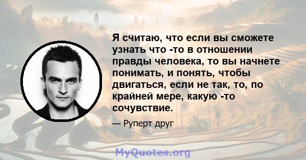 Я считаю, что если вы сможете узнать что -то в отношении правды человека, то вы начнете понимать, и понять, чтобы двигаться, если не так, то, по крайней мере, какую -то сочувствие.