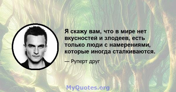 Я скажу вам, что в мире нет вкусностей и злодеев, есть только люди с намерениями, которые иногда сталкиваются.