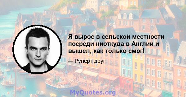 Я вырос в сельской местности посреди ниоткуда в Англии и вышел, как только смог!