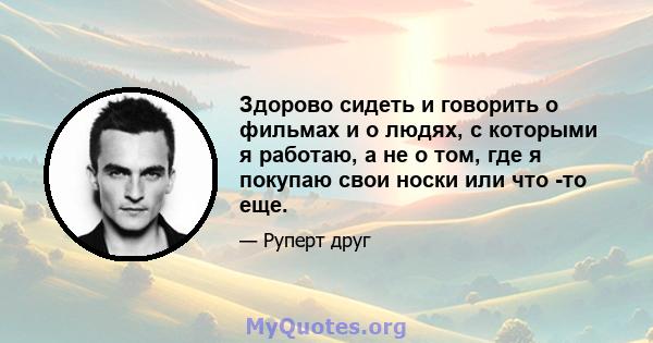 Здорово сидеть и говорить о фильмах и о людях, с которыми я работаю, а не о том, где я покупаю свои носки или что -то еще.