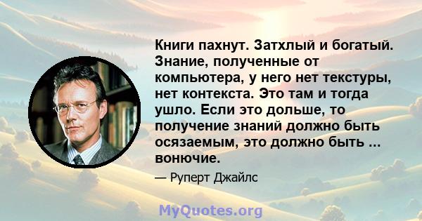 Книги пахнут. Затхлый и богатый. Знание, полученные от компьютера, у него нет текстуры, нет контекста. Это там и тогда ушло. Если это дольше, то получение знаний должно быть осязаемым, это должно быть ... вонючие.