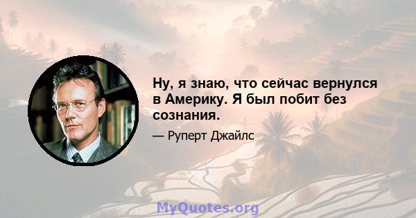 Ну, я знаю, что сейчас вернулся в Америку. Я был побит без сознания.