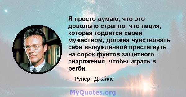 Я просто думаю, что это довольно странно, что нация, которая гордится своей мужеством, должна чувствовать себя вынужденной пристегнуть на сорок фунтов защитного снаряжения, чтобы играть в регби.