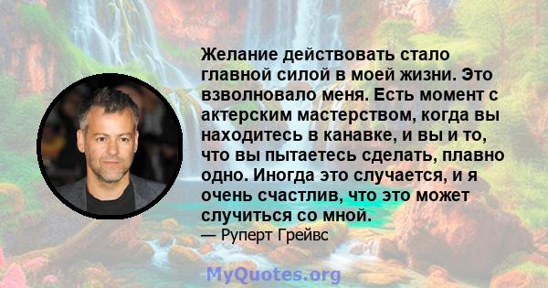 Желание действовать стало главной силой в моей жизни. Это взволновало меня. Есть момент с актерским мастерством, когда вы находитесь в канавке, и вы и то, что вы пытаетесь сделать, плавно одно. Иногда это случается, и я 