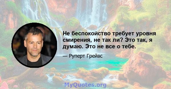 Не беспокойство требует уровня смирения, не так ли? Это так, я думаю. Это не все о тебе.