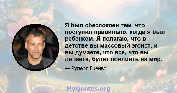 Я был обеспокоен тем, что поступил правильно, когда я был ребенком. Я полагаю, что в детстве вы массовый эгоист, и вы думаете, что все, что вы делаете, будет повлиять на мир.