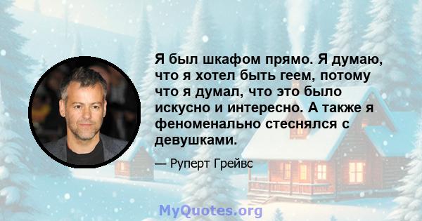 Я был шкафом прямо. Я думаю, что я хотел быть геем, потому что я думал, что это было искусно и интересно. А также я феноменально стеснялся с девушками.