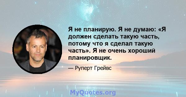 Я не планирую. Я не думаю: «Я должен сделать такую ​​часть, потому что я сделал такую ​​часть». Я не очень хороший планировщик.