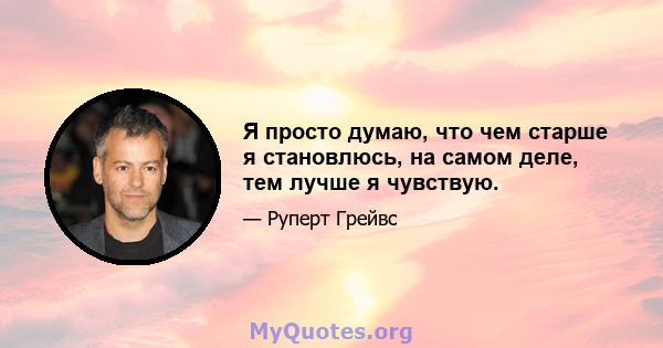 Я просто думаю, что чем старше я становлюсь, на самом деле, тем лучше я чувствую.