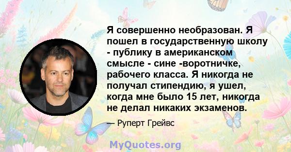 Я совершенно необразован. Я пошел в государственную школу - публику в американском смысле - сине -воротничке, рабочего класса. Я никогда не получал стипендию, я ушел, когда мне было 15 лет, никогда не делал никаких