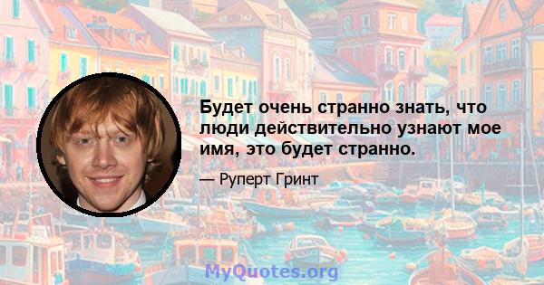 Будет очень странно знать, что люди действительно узнают мое имя, это будет странно.