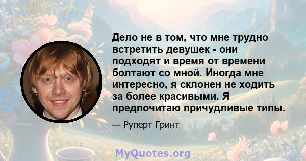 Дело не в том, что мне трудно встретить девушек - они подходят и время от времени болтают со мной. Иногда мне интересно, я склонен не ходить за более красивыми. Я предпочитаю причудливые типы.