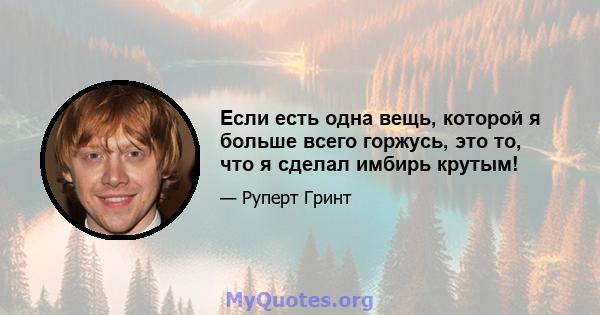 Если есть одна вещь, которой я больше всего горжусь, это то, что я сделал имбирь крутым!