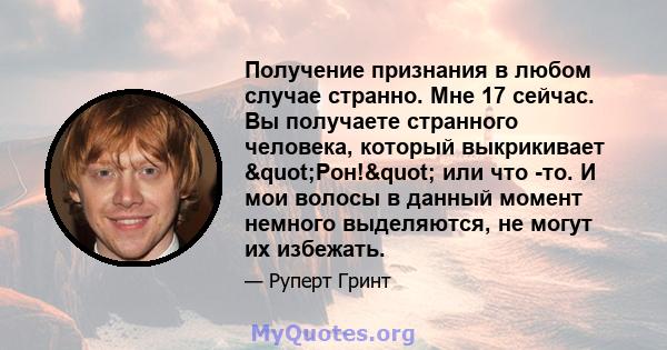 Получение признания в любом случае странно. Мне 17 сейчас. Вы получаете странного человека, который выкрикивает "Рон!" или что -то. И мои волосы в данный момент немного выделяются, не могут их избежать.