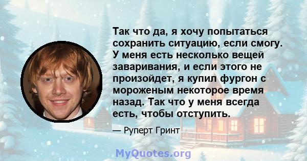 Так что да, я хочу попытаться сохранить ситуацию, если смогу. У меня есть несколько вещей заваривания, и если этого не произойдет, я купил фургон с мороженым некоторое время назад. Так что у меня всегда есть, чтобы