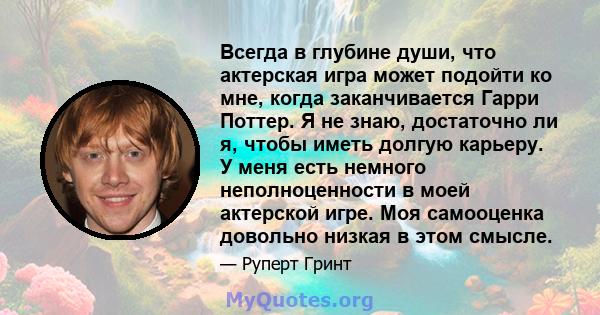 Всегда в глубине души, что актерская игра может подойти ко мне, когда заканчивается Гарри Поттер. Я не знаю, достаточно ли я, чтобы иметь долгую карьеру. У меня есть немного неполноценности в моей актерской игре. Моя