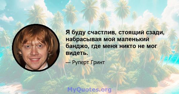 Я буду счастлив, стоящий сзади, набрасывая мой маленький банджо, где меня никто не мог видеть.