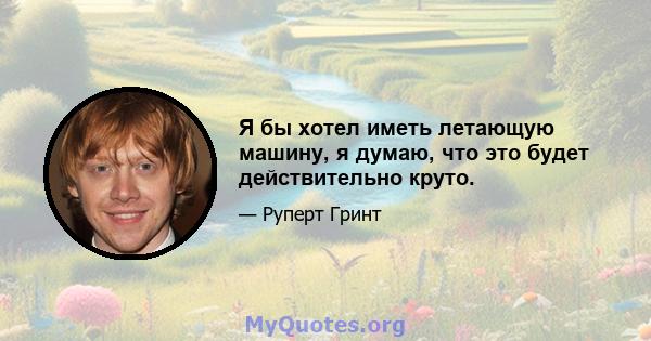 Я бы хотел иметь летающую машину, я думаю, что это будет действительно круто.