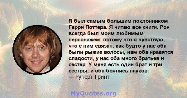 Я был самым большим поклонником Гарри Поттера. Я читаю все книги. Рон всегда был моим любимым персонажем, потому что я чувствую, что с ним связан, как будто у нас оба были рыжие волосы, нам оба нравятся сладости, у нас