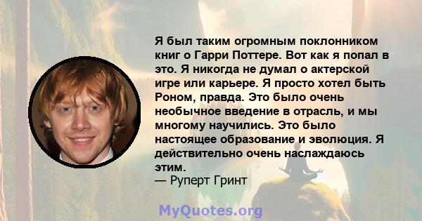 Я был таким огромным поклонником книг о Гарри Поттере. Вот как я попал в это. Я никогда не думал о актерской игре или карьере. Я просто хотел быть Роном, правда. Это было очень необычное введение в отрасль, и мы многому 