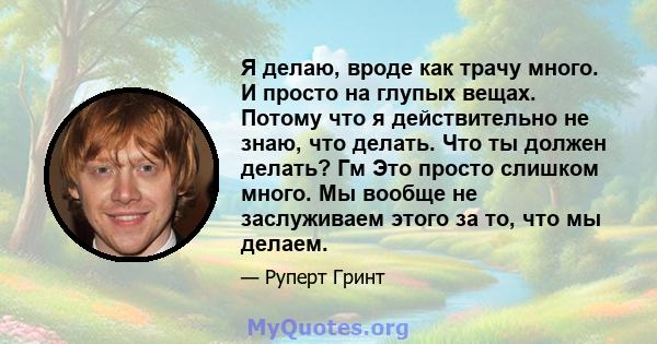 Я делаю, вроде как трачу много. И просто на глупых вещах. Потому что я действительно не знаю, что делать. Что ты должен делать? Гм Это просто слишком много. Мы вообще не заслуживаем этого за то, что мы делаем.