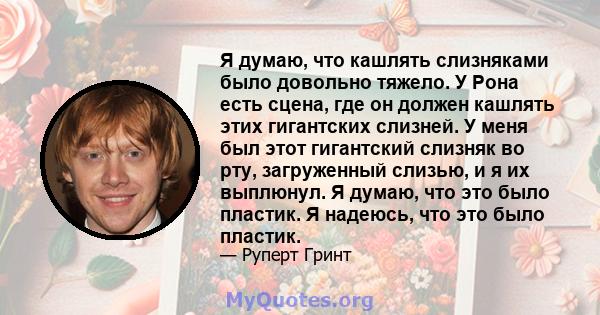 Я думаю, что кашлять слизняками было довольно тяжело. У Рона есть сцена, где он должен кашлять этих гигантских слизней. У меня был этот гигантский слизняк во рту, загруженный слизью, и я их выплюнул. Я думаю, что это