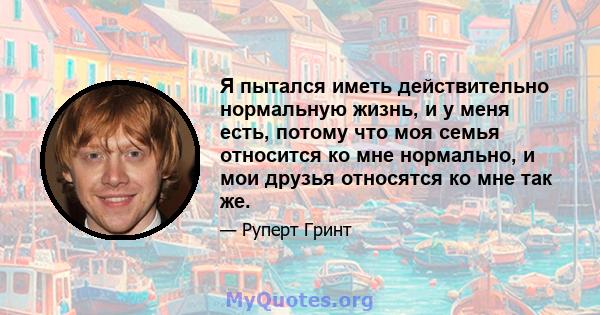 Я пытался иметь действительно нормальную жизнь, и у меня есть, потому что моя семья относится ко мне нормально, и мои друзья относятся ко мне так же.