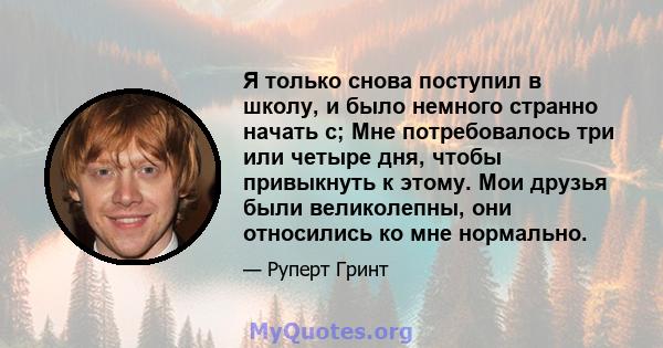 Я только снова поступил в школу, и было немного странно начать с; Мне потребовалось три или четыре дня, чтобы привыкнуть к этому. Мои друзья были великолепны, они относились ко мне нормально.