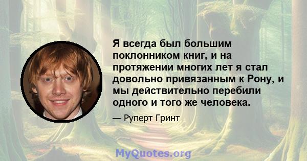 Я всегда был большим поклонником книг, и на протяжении многих лет я стал довольно привязанным к Рону, и мы действительно перебили одного и того же человека.